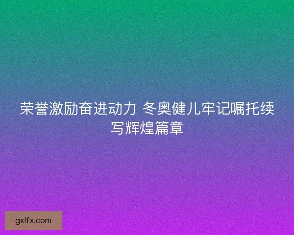 荣誉激励奋进动力 冬奥健儿牢记嘱托续写辉煌篇章