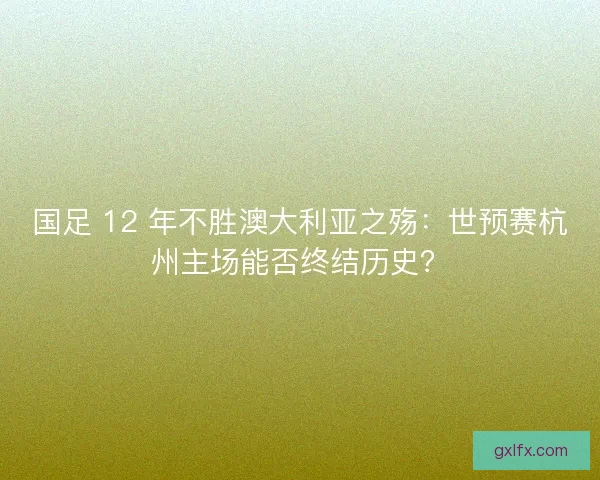 国足 12 年不胜澳大利亚之殇：世预赛杭州主场能否终结历史？