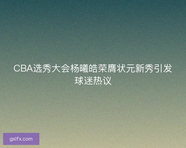 CBA选秀大会杨曦皓荣膺状元新秀引发球迷热议