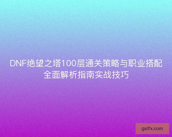 DNF绝望之塔100层通关策略与职业搭配全面解析指南实战技巧