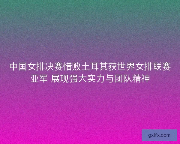 中国女排决赛惜败土耳其获世界女排联赛亚军 展现强大实力与团队精神