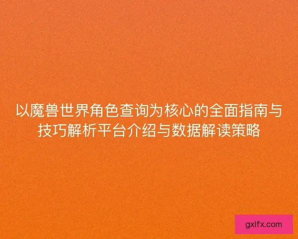 以魔兽世界角色查询为核心的全面指南与技巧解析平台介绍与数据解读策略