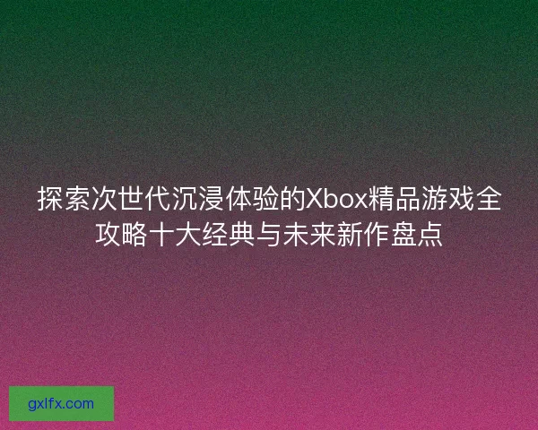 探索次世代沉浸体验的Xbox精品游戏全攻略十大经典与未来新作盘点