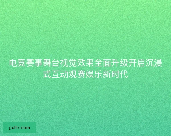 电竞赛事舞台视觉效果全面升级开启沉浸式互动观赛娱乐新时代
