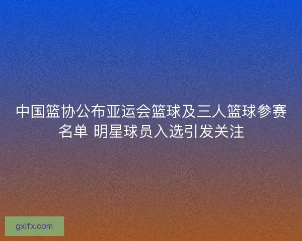 中国篮协公布亚运会篮球及三人篮球参赛名单 明星球员入选引发关注